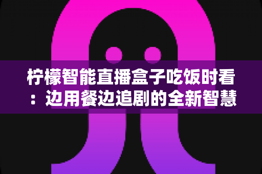 柠檬智能直播盒子吃饭时看:边用餐边追剧的全新智慧观影体验全解析 柠檬智能直播盒子吃饭时看:边用餐边追剧的全新智慧观影体验全解析