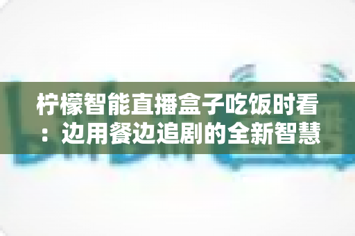 柠檬智能直播盒子吃饭时看：边用餐边追剧的全新智慧观影体验全解析