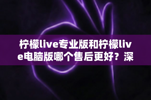 柠檬live专业版和柠檬live电脑版哪个售后更好？深度对比分析与选购指南