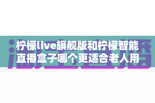 柠檬live旗舰版和柠檬智能直播盒子哪个更适合老人用?2025年孝心选购最全指南 柠檬live旗舰版和柠檬智能直播盒子哪个更适合老人用?2025年孝心选购最全指南