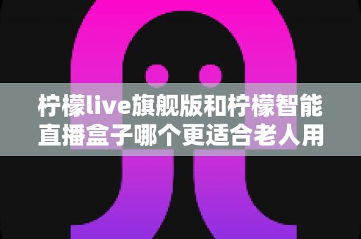 柠檬live旗舰版和柠檬智能直播盒子哪个更适合老人用?2025年孝心选购最全指南 柠檬live旗舰版和柠檬智能直播盒子哪个更适合老人用?2025年孝心选购最全指南