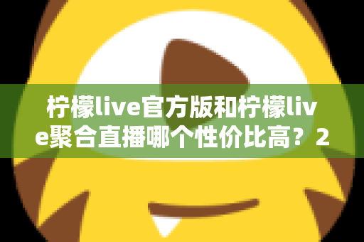 柠檬live官方版和柠檬live聚合直播哪个性价比高？2025最全对比测评帮你选出最值得入手的版本