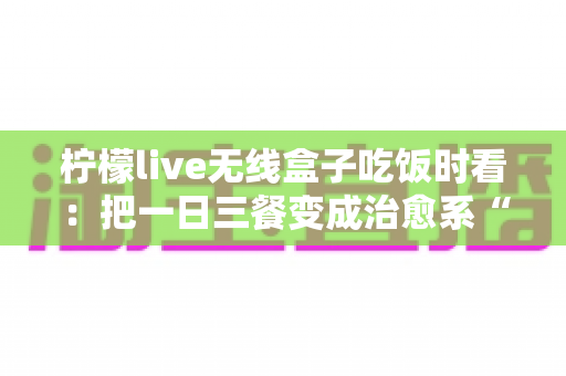 柠檬live无线盒子吃饭时看：把一日三餐变成治愈系“私人影院”