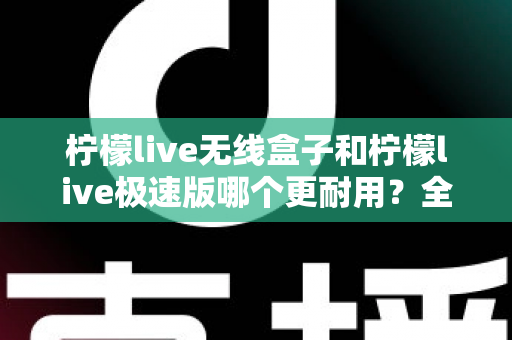 柠檬live无线盒子和柠檬live极速版哪个更耐用？全面对比解析帮您选对不踩坑