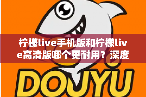 柠檬live手机版和柠檬live高清版哪个更耐用？深度对比评测与选择建议全解析