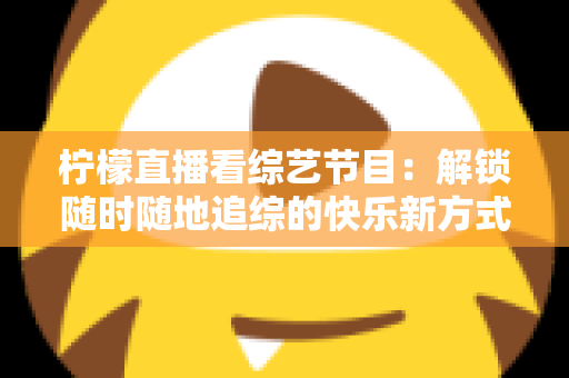 柠檬直播看综艺节目：解锁随时随地追综的快乐新方式与实用攻略