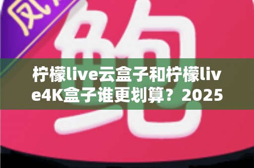 柠檬live云盒子和柠檬live4K盒子谁更划算?2025年最全深度对比与选购指南 柠檬live云盒子和柠檬live4K盒子谁更划算?2025年最全深度对比与选购指南