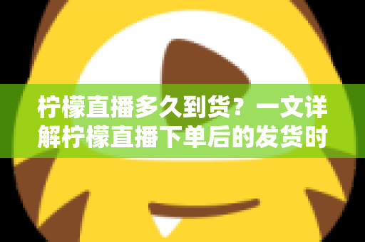 柠檬直播多久到货？一文详解柠檬直播下单后的发货时间与物流时效全攻略