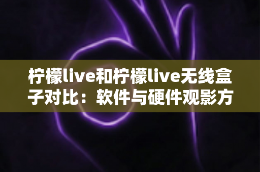 柠檬live和柠檬live无线盒子对比：软件与硬件观影方案到底怎么选？一文讲透优缺点