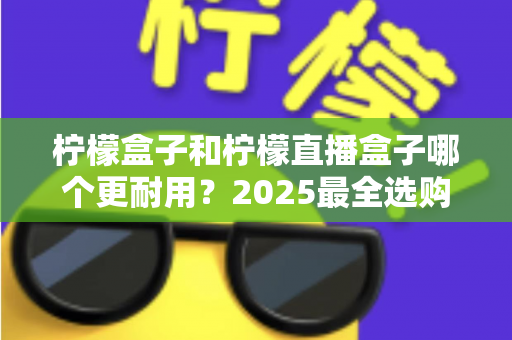 柠檬盒子和柠檬直播盒子哪个更耐用？2025最全选购指南与寿命对比解析