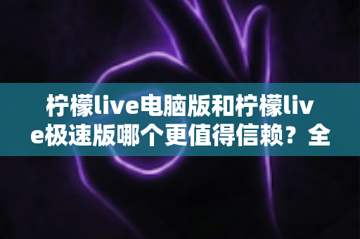 柠檬live电脑版和柠檬live极速版哪个更值得信赖？全方位深度对比评测助你明智选择