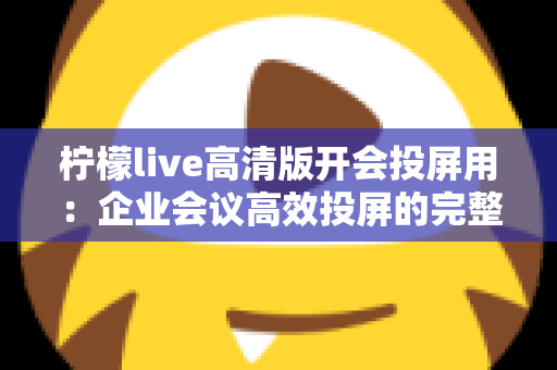 柠檬live高清版开会投屏用：企业会议高效投屏的完整使用指南与实战技巧