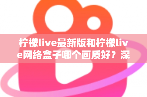 柠檬live最新版和柠檬live网络盒子哪个画质好？深度对比与实用选购指南