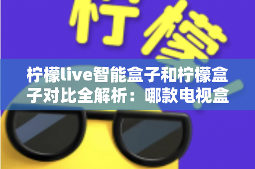 柠檬live智能盒子和柠檬盒子对比全解析：哪款电视盒子更值得入手？