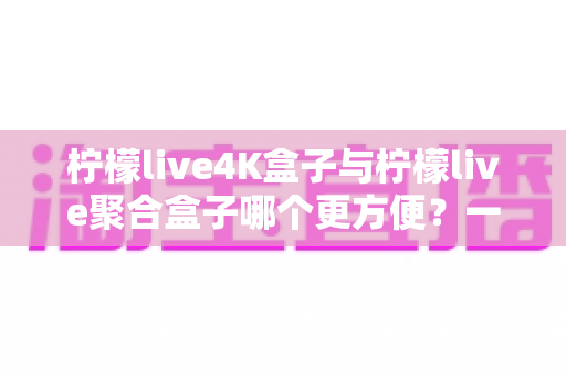 柠檬live4K盒子与柠檬live聚合盒子哪个更方便？一站式选购指南帮你轻松决策