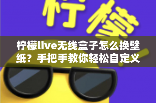 柠檬live无线盒子怎么换壁纸？手把手教你轻松自定义屏幕背景的完整教程