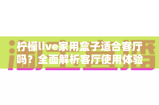柠檬live家用盒子适合客厅吗？全面解析客厅使用体验、优缺点与实用选购指南