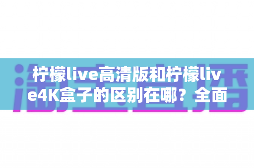 柠檬live高清版和柠檬live4K盒子的区别在哪？全面对比帮你选对家庭观影利器