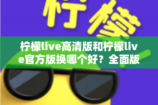 柠檬live高清版和柠檬live官方版换哪个好？全面版本对比与选择指南帮你做决定