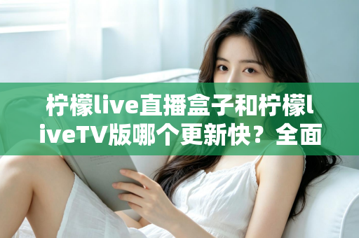 柠檬live直播盒子和柠檬liveTV版哪个更新快？全面对比解析帮你选对版本