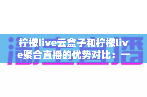 柠檬live云盒子和柠檬live聚合直播的优势对比：一篇文章帮你选对观影方案