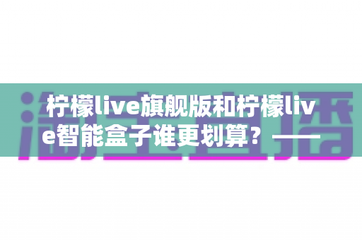 柠檬live旗舰版和柠檬live智能盒子谁更划算？——一篇帮你省钱的深度对比指南