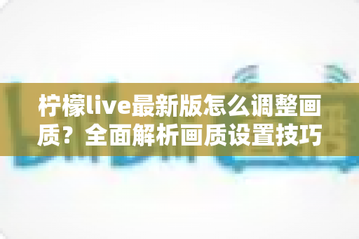 柠檬live最新版怎么调整画质?全面解析画质设置技巧与常见问题 柠檬live最新版怎么调整画质?全面解析画质设置技巧与常见问题