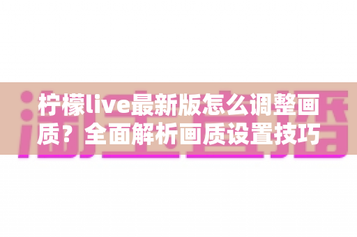 柠檬live最新版怎么调整画质？全面解析画质设置技巧与常见问题