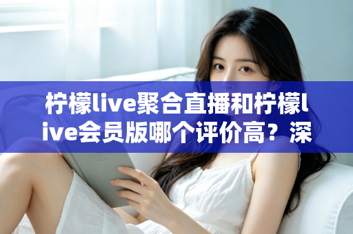 柠檬live聚合直播和柠檬live会员版哪个评价高？深度对比评测助你选对版本