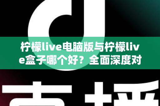 柠檬live电脑版与柠檬live盒子哪个好？全面深度对比分析，帮你找到最适合自己的观看方案