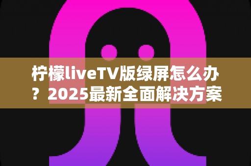 柠檬liveTV版绿屏怎么办？2025最新全面解决方案，教你快速恢复正常观看体验