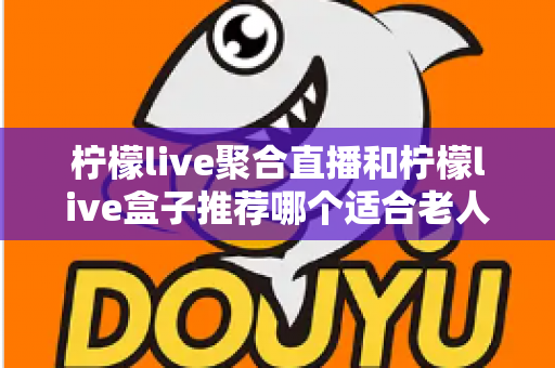 柠檬live聚合直播和柠檬live盒子推荐哪个适合老人？长辈观看直播的最佳选择全解析