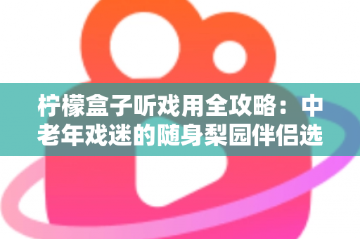 柠檬盒子听戏用全攻略:中老年戏迷的随身梨园伴侣选购与使用完全指南 柠檬盒子听戏用全攻略:中老年戏迷的随身梨园伴侣选购与使用完全指南