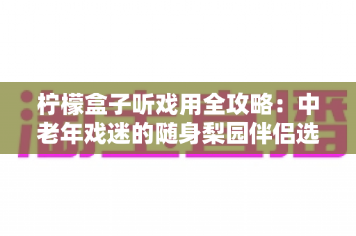柠檬盒子听戏用全攻略：中老年戏迷的随身梨园伴侣选购与使用完全指南