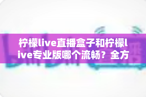 柠檬live直播盒子和柠檬live专业版哪个流畅?全方位深度对比评测与选购指南 柠檬live直播盒子和柠檬live专业版哪个流畅?全方位深度对比评测与选购指南