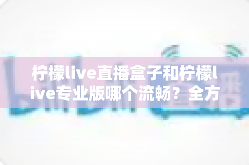 柠檬live直播盒子和柠檬live专业版哪个流畅？全方位深度对比评测与选购指南