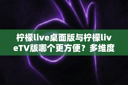 柠檬live桌面版与柠檬liveTV版哪个更方便?多维度深度对比帮你选对版本 柠檬live桌面版与柠檬liveTV版哪个更方便?多维度深度对比帮你选对版本