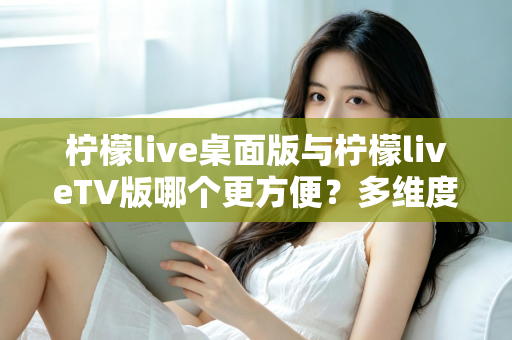 柠檬live桌面版与柠檬liveTV版哪个更方便？多维度深度对比帮你选对版本