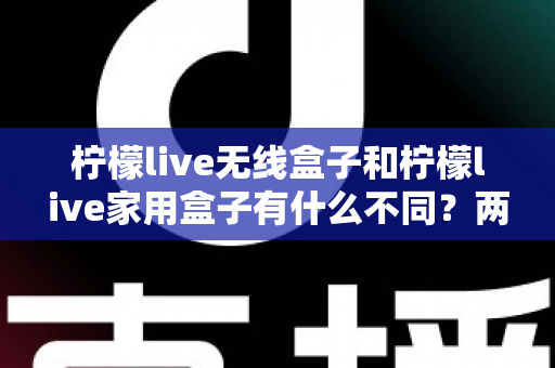 柠檬live无线盒子和柠檬live家用盒子有什么不同？两款设备全面对比与选购指南