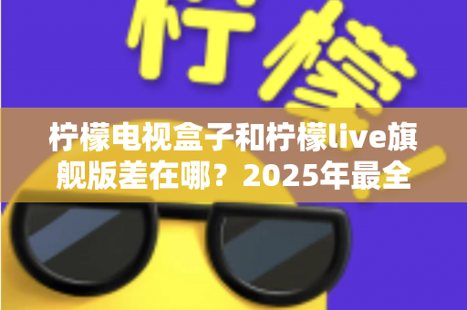 柠檬电视盒子和柠檬live旗舰版差在哪？2025年最全对比选购指南，一文看懂两大热门电视盒子核心区别