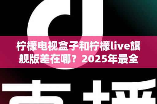 柠檬电视盒子和柠檬live旗舰版差在哪？2025年最全对比选购指南，一文看懂两大热门电视盒子核心区别