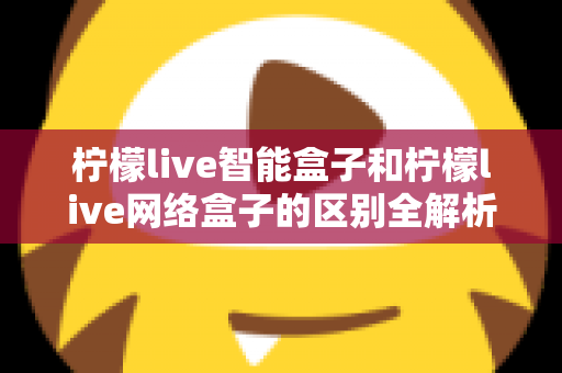 柠檬live智能盒子和柠檬live网络盒子的区别全解析：一文读懂选购要点，轻松找到适合你的电视盒子