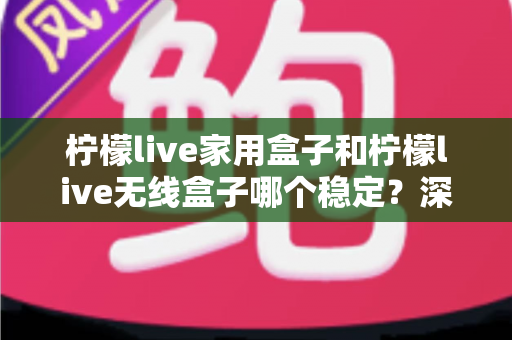 柠檬live家用盒子和柠檬live无线盒子哪个稳定？深度对比解析与选购全攻略