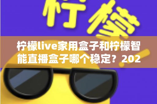柠檬live家用盒子和柠檬智能直播盒子哪个稳定?2025年最全稳定性深度对比评测指南 柠檬live家用盒子和柠檬智能直播盒子哪个稳定?2025年最全稳定性深度对比评测指南