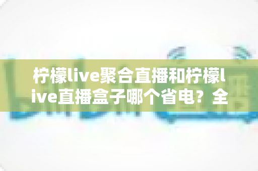 柠檬live聚合直播和柠檬live直播盒子哪个省电？全面功耗对比与省电选购指南
