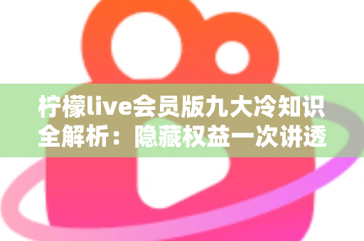 柠檬live会员版九大冷知识全解析：隐藏权益一次讲透，让你花的每一分钱都物超所值