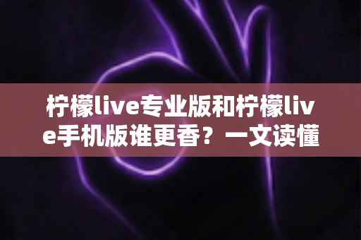 柠檬live专业版和柠檬live手机版谁更香?一文读懂两大版本差异与选购指南 柠檬live专业版和柠檬live手机版谁更香?一文读懂两大版本差异与选购指南