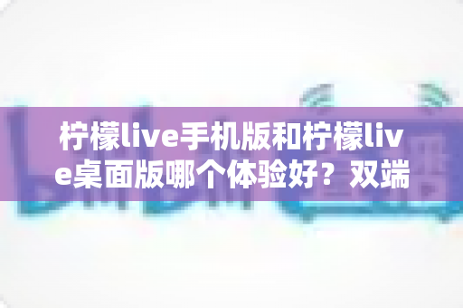 柠檬live手机版和柠檬live桌面版哪个体验好?双端深度对比助你选对版本 柠檬live手机版和柠檬live桌面版哪个体验好?双端深度对比助你选对版本