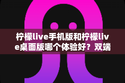 柠檬live手机版和柠檬live桌面版哪个体验好？双端深度对比助你选对版本