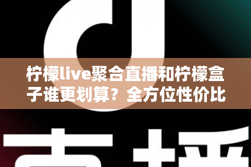 柠檬live聚合直播和柠檬盒子谁更划算？全方位性价比对比指南，帮你花对每一分钱